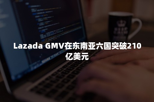 Lazada GMV在东南亚六国突破210亿美元