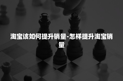 淘宝该如何提升销量-怎样提升淘宝销量