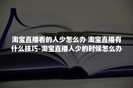 淘宝直播看的人少怎么办 淘宝直播有什么技巧-淘宝直播人少的时候怎么办