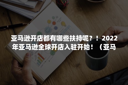 亚马逊开店都有哪些扶持呢？！2022年亚马逊全球开店入驻开始！（亚马逊开店需要）