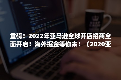 重磅！2022年亚马逊全球开店招商全面开启！海外掘金等你来！（2020亚马逊全球开店跨境峰会）