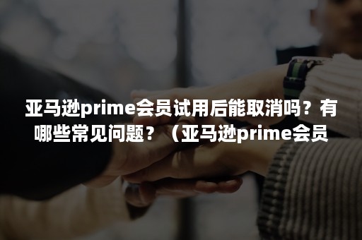 亚马逊prime会员试用后能取消吗？有哪些常见问题？（亚马逊prime会员如果已经扣款能取消吗）