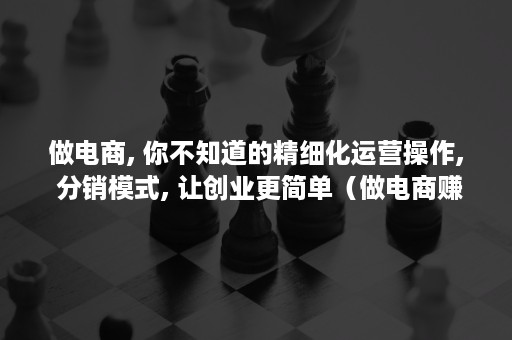 做电商, 你不知道的精细化运营操作, 分销模式, 让创业更简单（做电商赚钱吗）