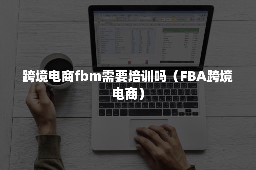 跨境电商fbm需要培训吗（FBA跨境电商）