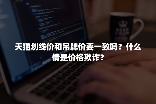 天猫划线价和吊牌价要一致吗？什么情是价格欺诈？