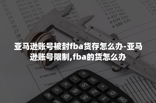 亚马逊账号被封fba货存怎么办-亚马逊账号限制,fba的货怎么办