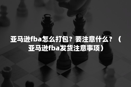 亚马逊fba怎么打包？要注意什么？（亚马逊fba发货注意事项）