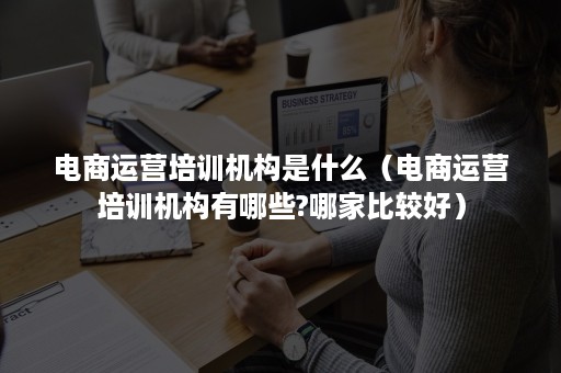 电商运营培训机构是什么（电商运营培训机构有哪些?哪家比较好）