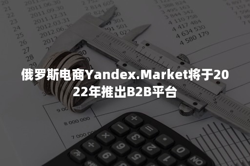 俄罗斯电商Yandex.Market将于2022年推出B2B平台