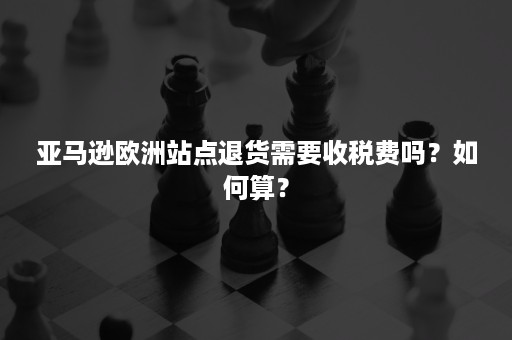 亚马逊欧洲站点退货需要收税费吗？如何算？