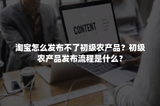 淘宝怎么发布不了初级农产品？初级农产品发布流程是什么？