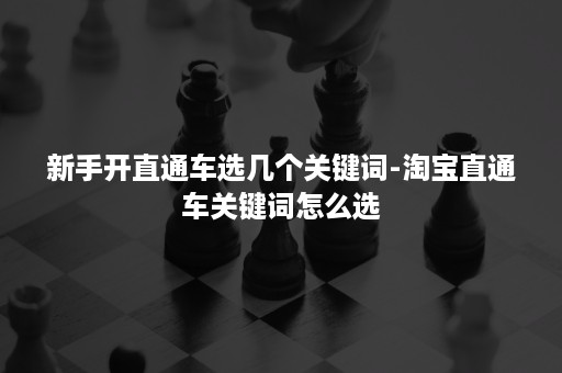 新手开直通车选几个关键词-淘宝直通车关键词怎么选