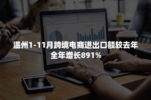 温州1-11月跨境电商进出口额较去年全年增长891%