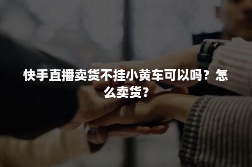 快手直播卖货不挂小黄车可以吗？怎么卖货？