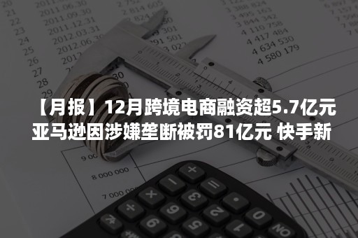 【月报】12月跨境电商融资超5.7亿元 亚马逊因涉嫌垄断被罚81亿元 快手新增进口电商经营管理规范 TikTok电商全面开放入驻（近期跨境电商新闻）