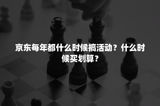 京东每年都什么时候搞活动？什么时候买划算？