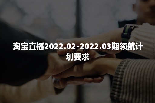 淘宝直播2022.02-2022.03期领航计划要求