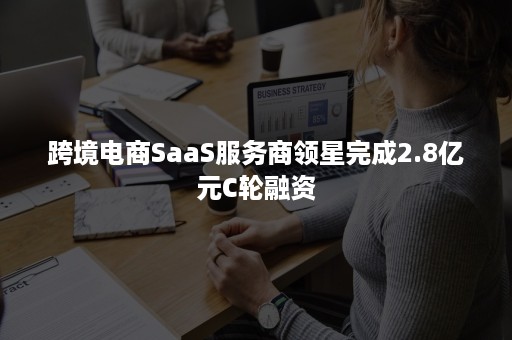 跨境电商SaaS服务商领星完成2.8亿元C轮融资