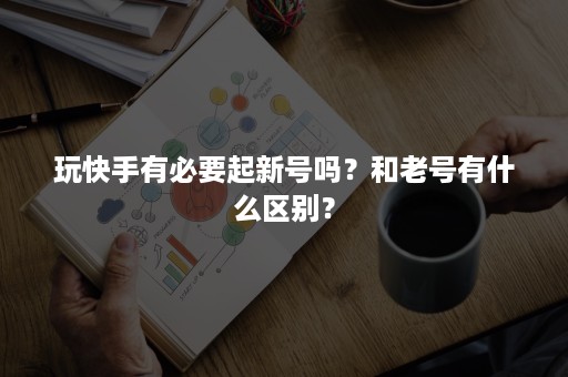 玩快手有必要起新号吗？和老号有什么区别？