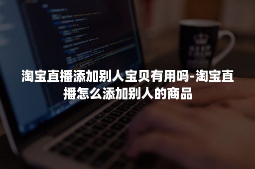 淘宝直播添加别人宝贝有用吗-淘宝直播怎么添加别人的商品