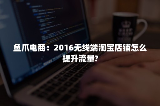 鱼爪电商：2016无线端淘宝店铺怎么提升流量?