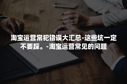 淘宝运营常犯错误大汇总-这些坑一定不要踩。-淘宝运营常见的问题