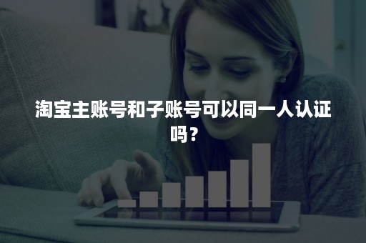 淘宝主账号和子账号可以同一人认证吗？