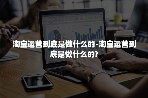 淘宝运营到底是做什么的-淘宝运营到底是做什么的?