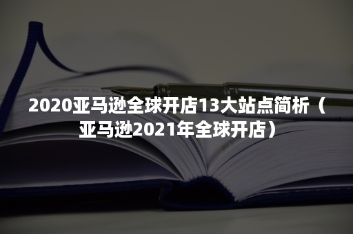 2020亚马逊全球开店13大站点简析（亚马逊2021年全球开店）