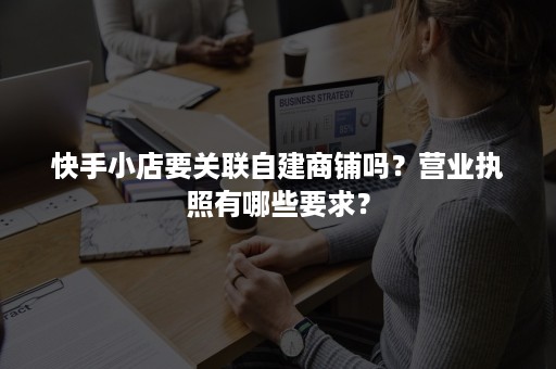 快手小店要关联自建商铺吗？营业执照有哪些要求？