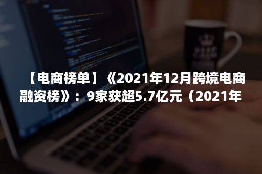 【电商榜单】《2021年12月跨境电商融资榜》：9家获超5.7亿元（2021年跨境电商排名）