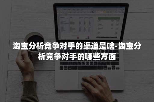 淘宝分析竞争对手的渠道是啥-淘宝分析竞争对手的哪些方面