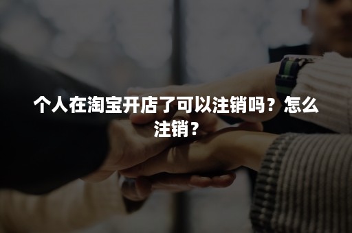 个人在淘宝开店了可以注销吗？怎么注销？