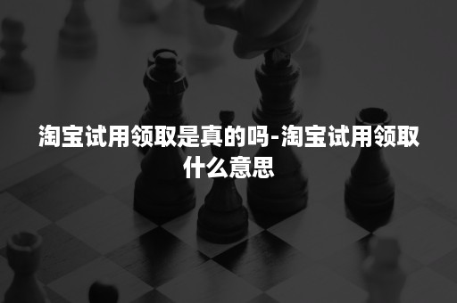 淘宝试用领取是真的吗-淘宝试用领取什么意思