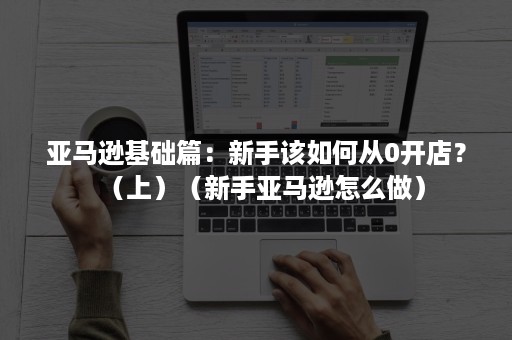 亚马逊基础篇：新手该如何从0开店？（上）（新手亚马逊怎么做）