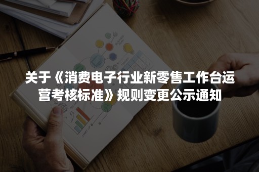 关于《消费电子行业新零售工作台运营考核标准》规则变更公示通知