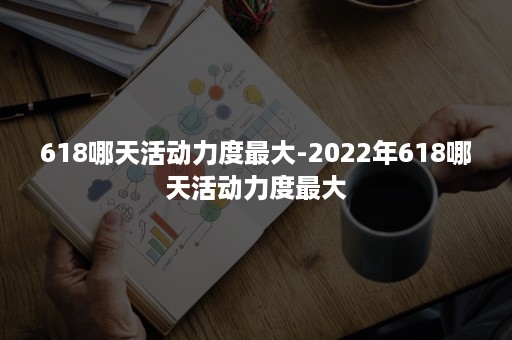 618哪天活动力度最大-2022年618哪天活动力度最大