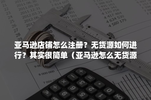 亚马逊店铺怎么注册？无货源如何进行？其实很简单（亚马逊怎么无货源开店）