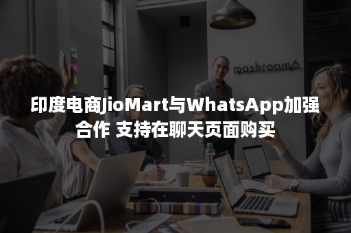 印度电商JioMart与WhatsApp加强合作 支持在聊天页面购买