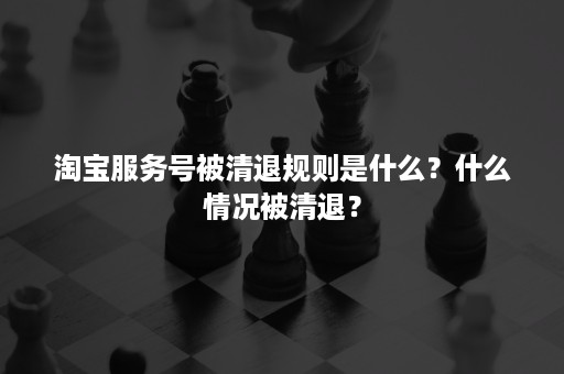 淘宝服务号被清退规则是什么？什么情况被清退？