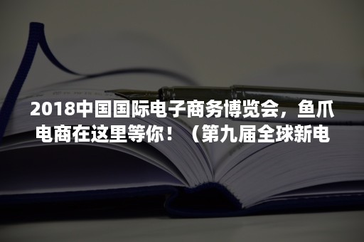 2018中国国际电子商务博览会，鱼爪电商在这里等你！（第九届全球新电商博览会）