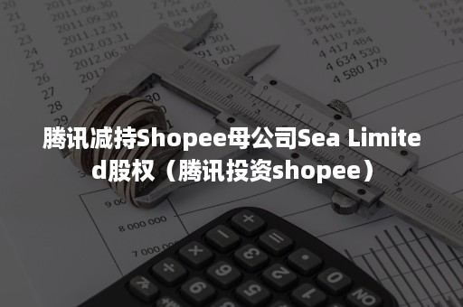 腾讯减持Shopee母公司Sea Limited股权（腾讯投资shopee）