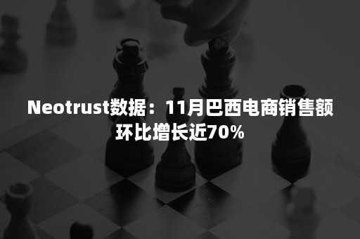 Neotrust数据：11月巴西电商销售额环比增长近70%