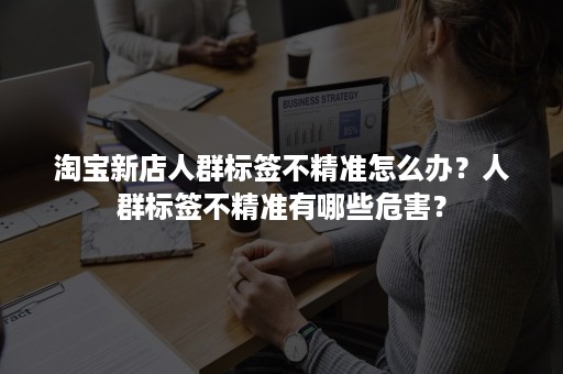 淘宝新店人群标签不精准怎么办？人群标签不精准有哪些危害？