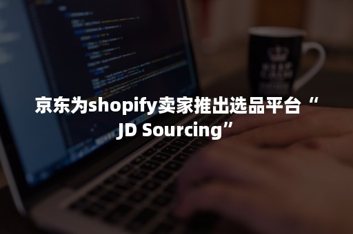 京东为shopify卖家推出选品平台“JD Sourcing”