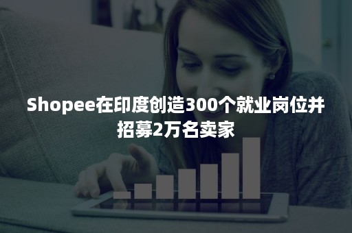 Shopee在印度创造300个就业岗位并招募2万名卖家