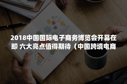 2018中国国际电子商务博览会开幕在即 六大亮点值得期待（中国跨境电商交易博览会）