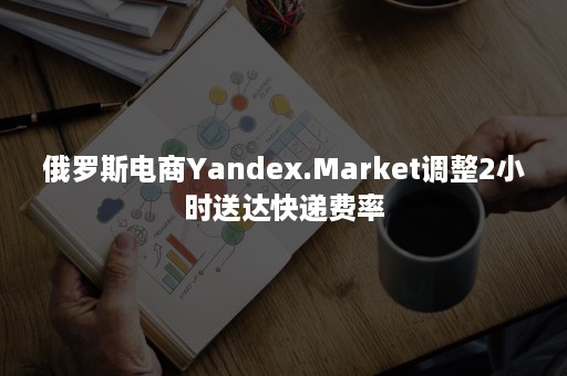 俄罗斯电商Yandex.Market调整2小时送达快递费率