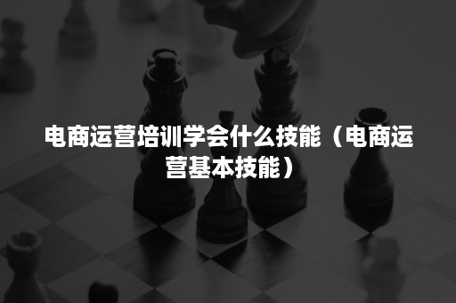 电商运营培训学会什么技能（电商运营基本技能）