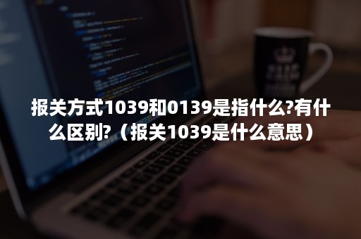 报关方式1039和0139是指什么?有什么区别?（报关1039是什么意思）